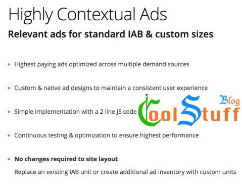 Highly Contextual Ads Relevant ads for standard IAB & custom sizes Highest paying ads optimized across multiple demand sources Custom & native ad designs to maintain a consistent user experience Simple implementation with a 2 line JS code Continuous testing & optimization to ensure highest performance No changes required to site layout Replace an existing IAB unit or create additional ad inventory with custom units
